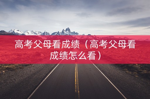 高考父母看成绩（高考父母看成绩怎么看）