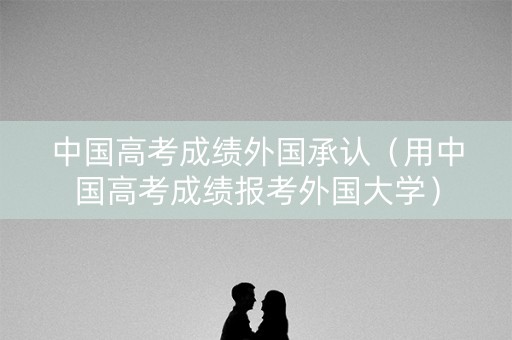 中国高考成绩外国承认（用中国高考成绩报考外国大学）