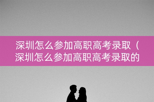 深圳怎么参加高职高考录取（深圳怎么参加高职高考录取的）