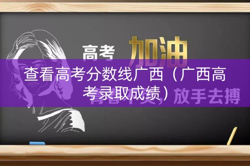 查看高考分数线广西（广西高考录取成绩）