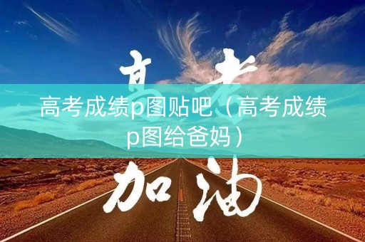 高考成绩p图贴吧（高考成绩p图给爸妈）