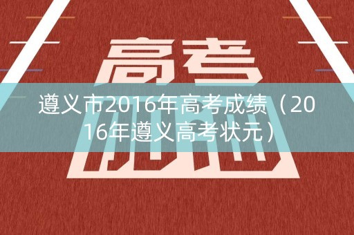 遵义市2016年高考成绩（2016年遵义高考状元）