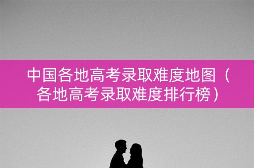中国各地高考录取难度地图(各地高考录取难度排行榜) 中国各地高考录取难度地图(各地高考录取难度排行榜)