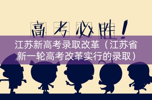 江苏新高考录取改革（江苏省新一轮高考改革实行的录取）