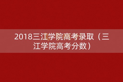 2018三江学院高考录取（三江学院高考分数）
