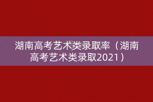 湖南高考艺术类录取率(湖南高考艺术类录取2021) 湖南高考艺术类录取率(湖南高考艺术类录取2021)