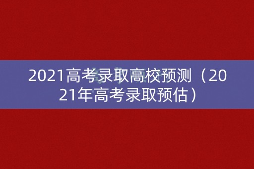 2021高考录取高校预测(2021年高考录取预估) 2021高考录取高校预测(2021年高考录取预估)