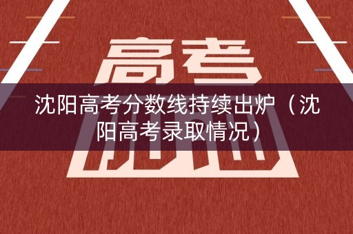 沈阳高考分数线持续出炉（沈阳高考录取情况）