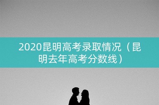 2020昆明高考录取情况（昆明去年高考分数线）
