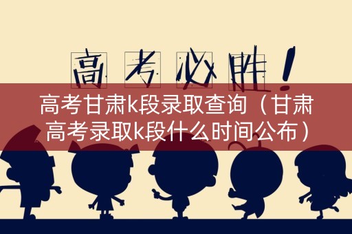 高考甘肃k段录取查询（甘肃高考录取k段什么时间公布）