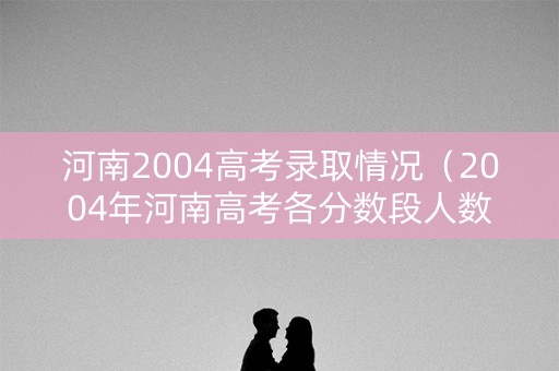 河南2004高考录取情况（2004年河南高考各分数段人数）