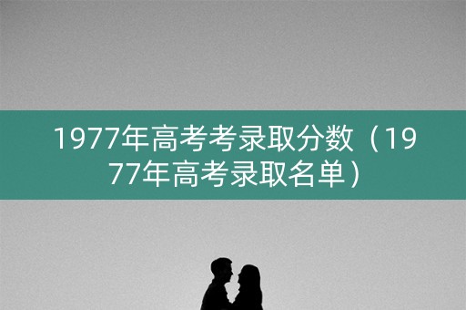 1977年高考考录取分数（1977年高考录取名单）