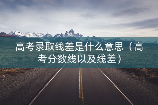 高考录取线差是什么意思（高考分数线以及线差）