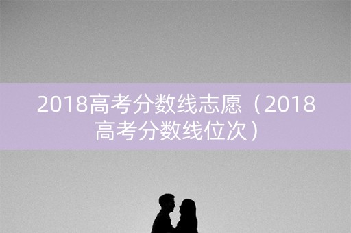 2018高考分数线志愿(2018高考分数线位次) 2018高考分数线志愿(2018高考分数线位次)
