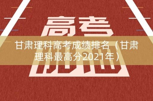 甘肃理科高考成绩排名（甘肃理科最高分2021年）