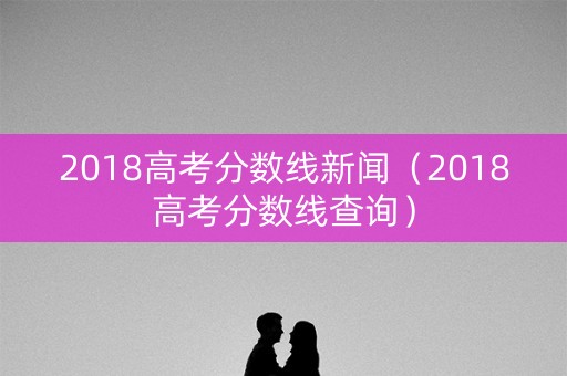 2018高考分数线新闻（2018高考分数线查询）