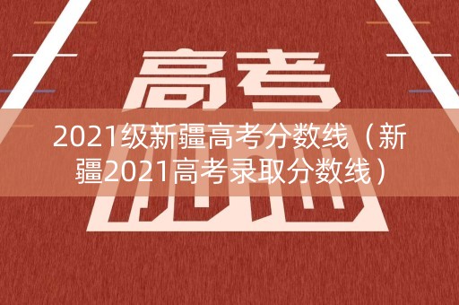 2021级新疆高考分数线(新疆2021高考录取分数线) 2021级新疆高考分数线(新疆2021高考录取分数线)
