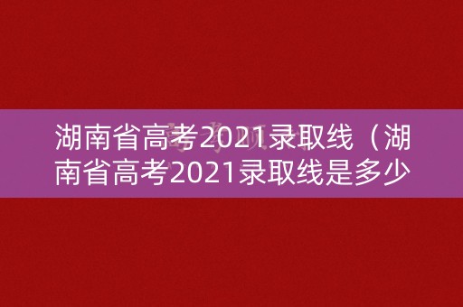 湖南省高考2021录取线（湖南省高考2021录取线是多少）
