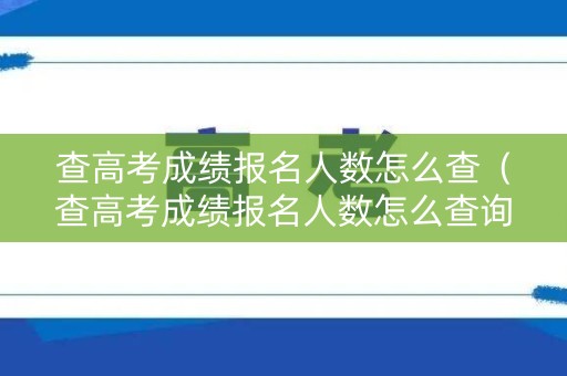查高考成绩报名人数怎么查(查高考成绩报名人数怎么查询) 查高考成绩报名人数怎么查(查高考成绩报名人数怎么查询)