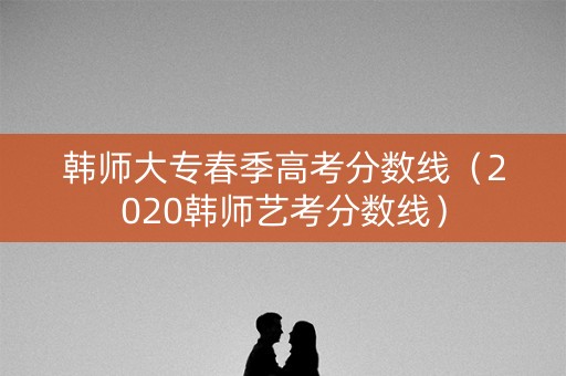 韩师大专春季高考分数线（2020韩师艺考分数线）