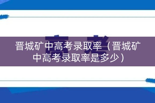 晋城矿中高考录取率（晋城矿中高考录取率是多少）