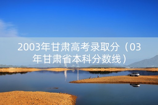 2003年甘肃高考录取分（03年甘肃省本科分数线）