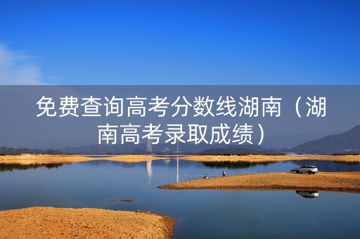 免费查询高考分数线湖南（湖南高考录取成绩）