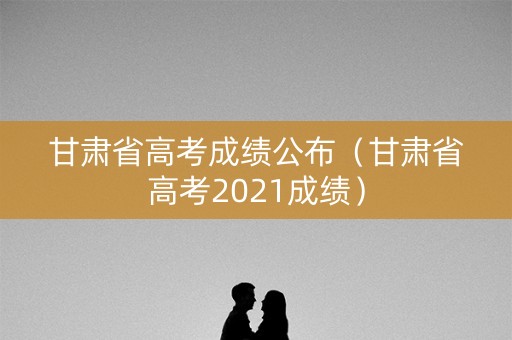 甘肃省高考成绩公布（甘肃省高考2021成绩）