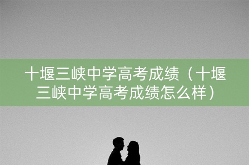 十堰三峡中学高考成绩（十堰三峡中学高考成绩怎么样）