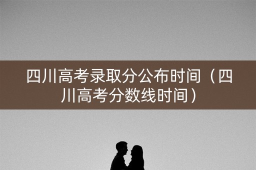 四川高考录取分公布时间（四川高考分数线时间）