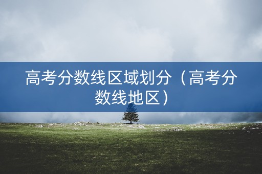 高考分数线区域划分（高考分数线地区）