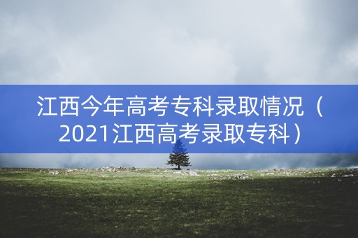江西今年高考专科录取情况（2021江西高考录取专科）