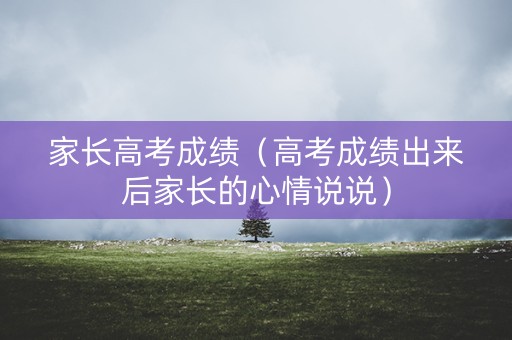 家长高考成绩（高考成绩出来后家长的心情说说）