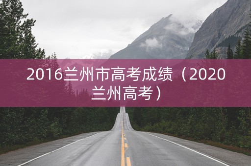 2016兰州市高考成绩(2020兰州高考) 2016兰州市高考成绩(2020兰州高考)
