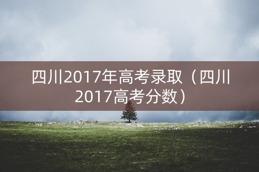 四川2017年高考录取（四川2017高考分数）