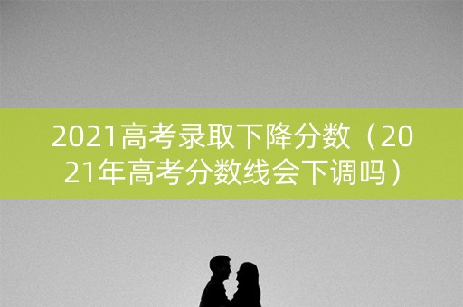 2021高考录取下降分数（2021年高考分数线会下调吗）
