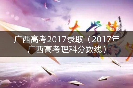 广西高考2017录取（2017年广西高考理科分数线）