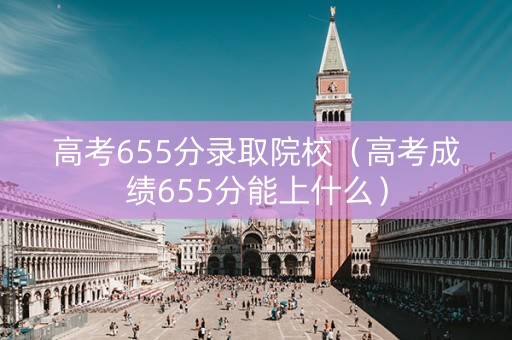 高考655分录取院校（高考成绩655分能上什么）