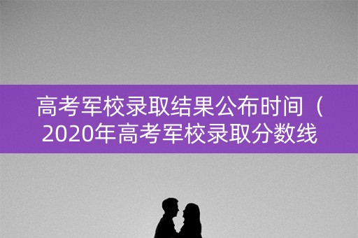 高考军校录取结果公布时间（2020年高考军校录取分数线什么时候出）