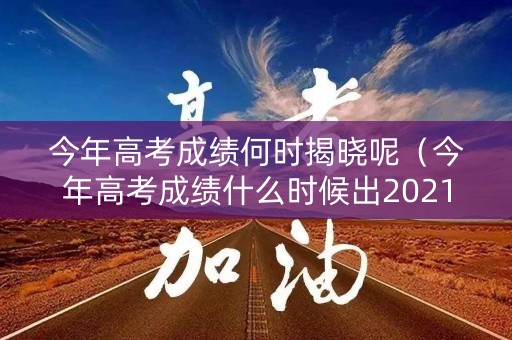 今年高考成绩何时揭晓呢（今年高考成绩什么时候出2021）