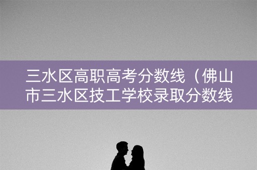 三水区高职高考分数线（佛山市三水区技工学校录取分数线）