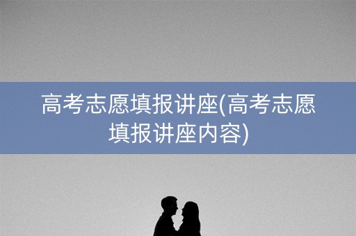 高考志愿填报讲座(高考志愿填报讲座内容)