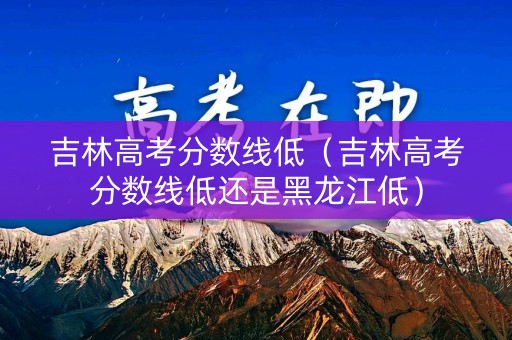 吉林高考分数线低（吉林高考分数线低还是黑龙江低）
