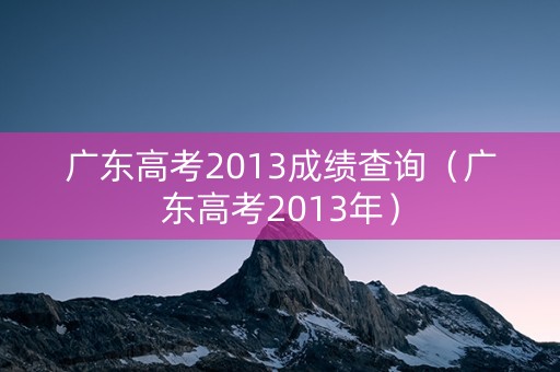 广东高考2013成绩查询(广东高考2013年) 广东高考2013成绩查询(广东高考2013年)