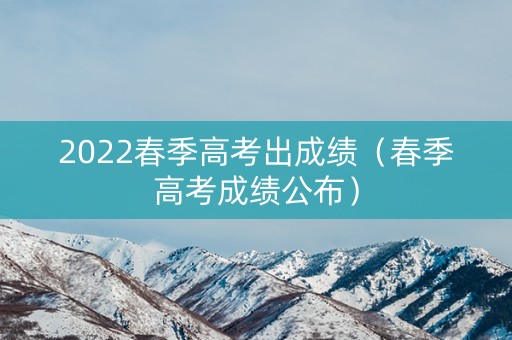 2022春季高考出成绩（春季高考成绩公布）