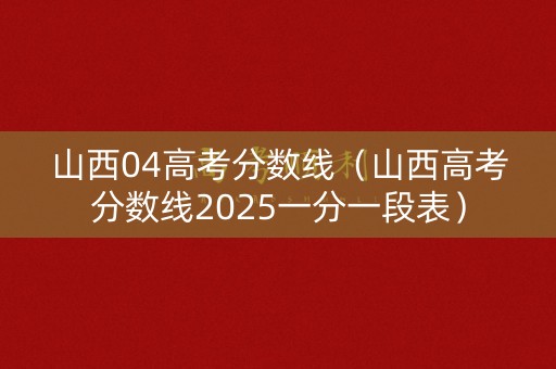 山西04高考分数线（山西高考分数线2025一分一段表）