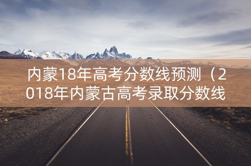 内蒙18年高考分数线预测(2018年内蒙古高考录取分数线) 内蒙18年高考分数线预测(2018年内蒙古高考录取分数线)