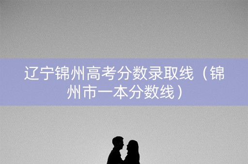 辽宁锦州高考分数录取线（锦州市一本分数线）