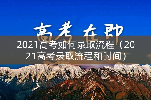 2021高考如何录取流程（2021高考录取流程和时间）