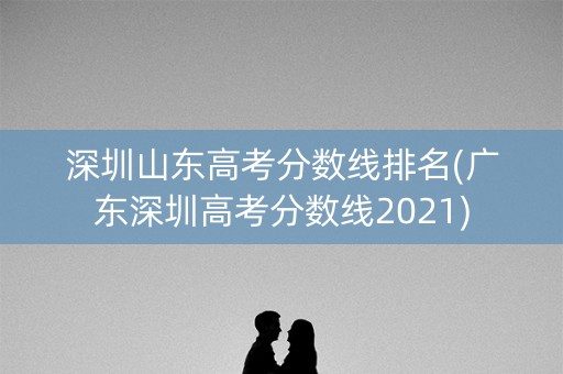 深圳山东高考分数线排名(广东深圳高考分数线2021)
